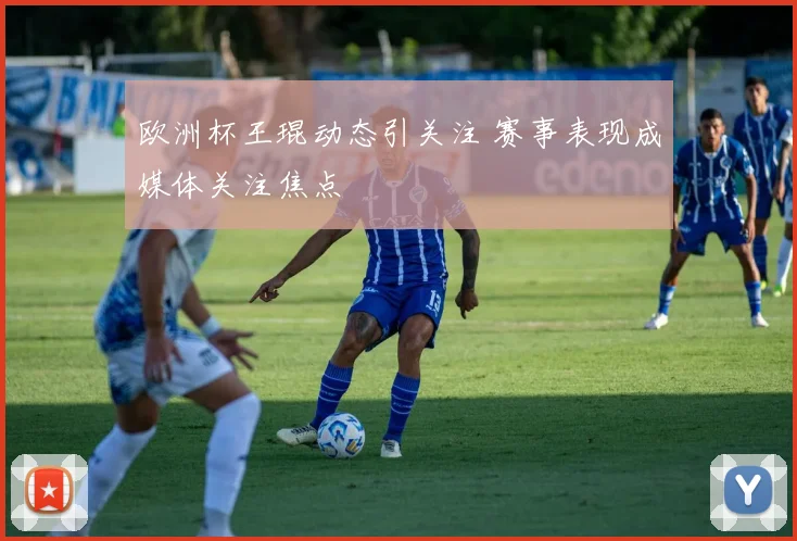 欧洲杯王琨动态引关注 赛事表现成媒体关注焦点