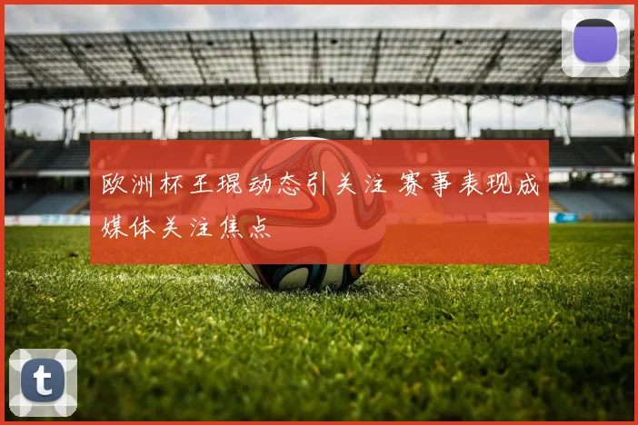 欧洲杯王琨动态引关注 赛事表现成媒体关注焦点