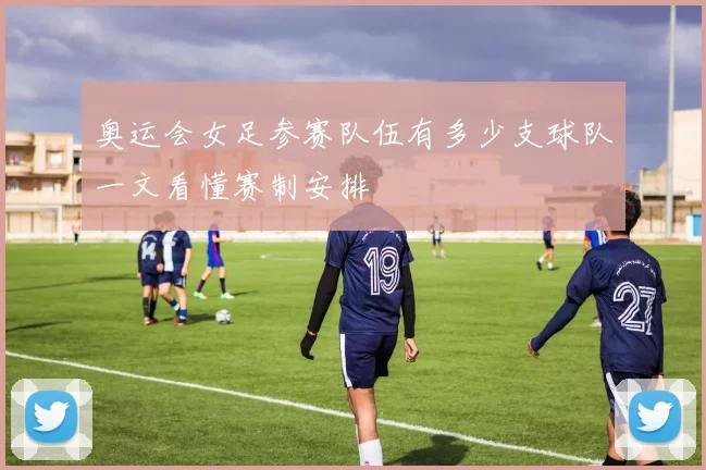奥运会女足参赛队伍有多少支球队一文看懂赛制安排