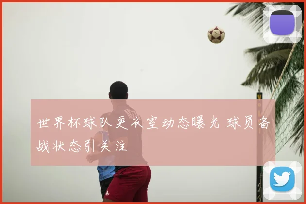 世界杯球队更衣室动态曝光 球员备战状态引关注
