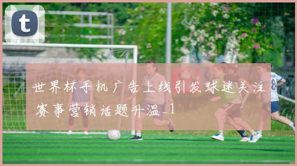 世界杯手机广告上线引发球迷关注 赛事营销话题升温_1