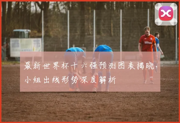 最新世界杯十六强预测图表揭晓,小组出线形势深度解析