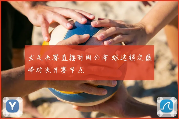 女足决赛直播时间公布 球迷锁定巅峰对决开赛节点