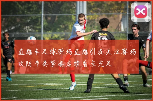 直播车足球现场直播引发关注赛场攻防节奏紧凑后续看点充足