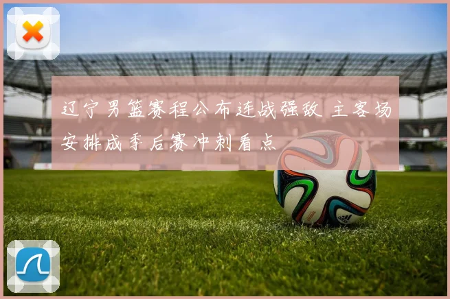 辽宁男篮赛程公布连战强敌 主客场安排成季后赛冲刺看点
