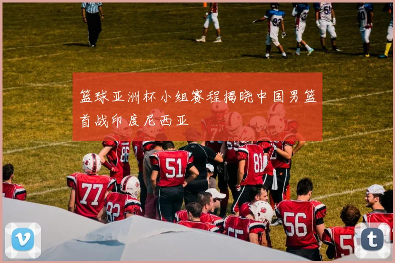 篮球亚洲杯小组赛程揭晓中国男篮首战印度尼西亚