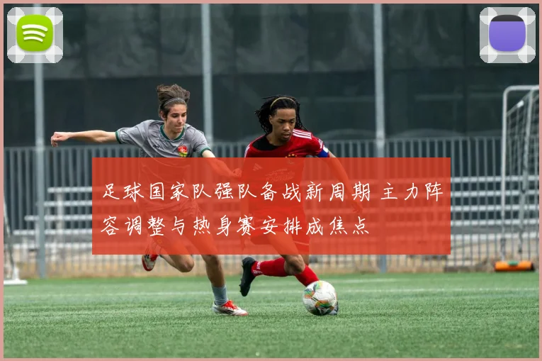 足球国家队强队备战新周期 主力阵容调整与热身赛安排成焦点