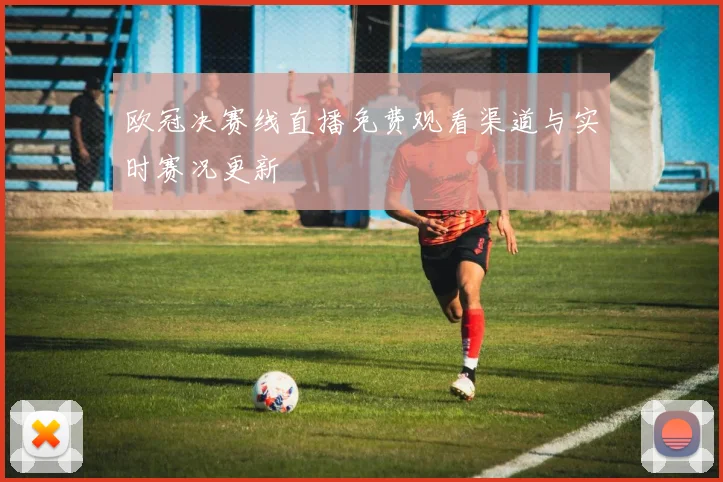 欧冠决赛线直播免费观看渠道与实时赛况更新