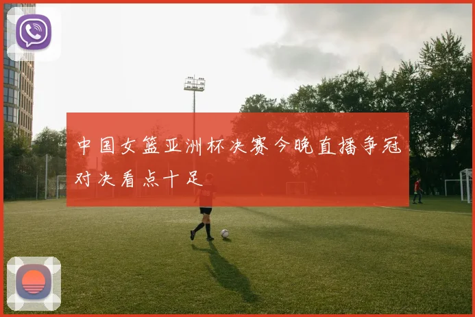 中国女篮亚洲杯决赛今晚直播争冠对决看点十足