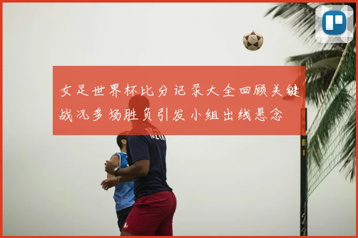 女足世界杯比分记录大全回顾关键战况多场胜负引发小组出线悬念