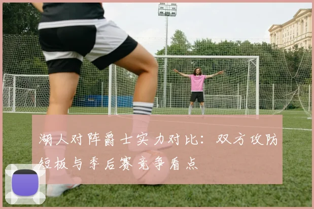 湖人对阵爵士实力对比:双方攻防短板与季后赛竞争看点
