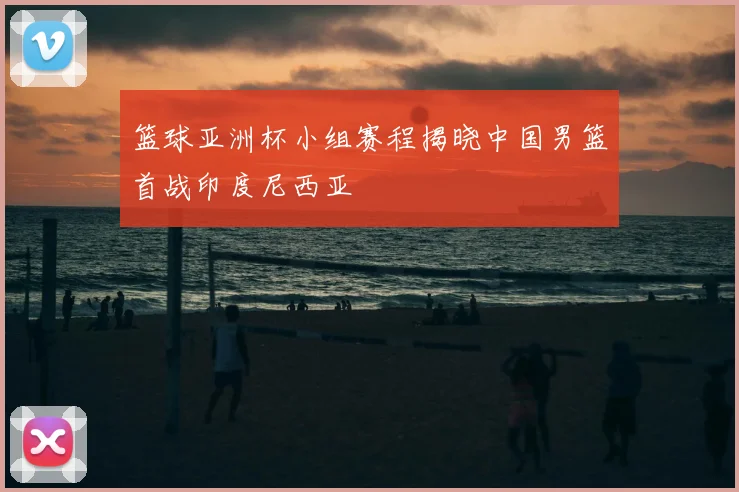 篮球亚洲杯小组赛程揭晓中国男篮首战印度尼西亚