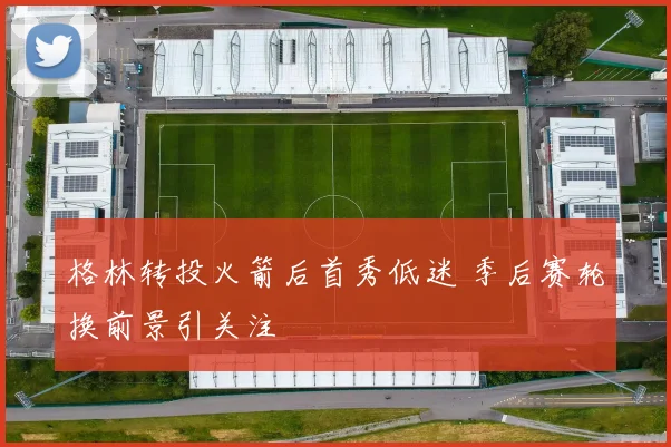 格林转投火箭后首秀低迷 季后赛轮换前景引关注