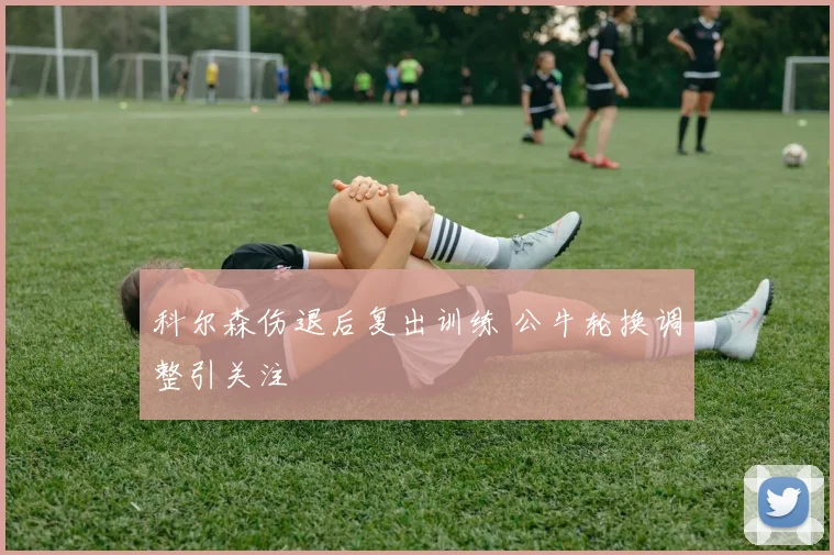 科尔森伤退后复出训练 公牛轮换调整引关注
