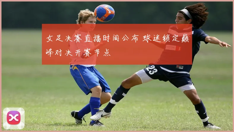 女足决赛直播时间公布 球迷锁定巅峰对决开赛节点