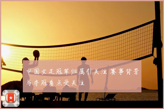中国女足冠军归属引关注 赛事背景与夺冠看点受关注