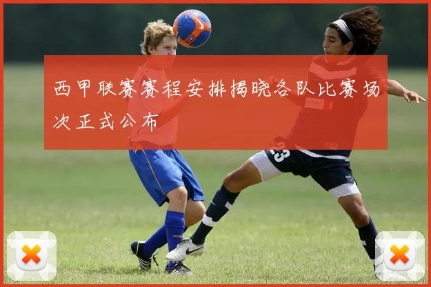 西甲联赛赛程安排揭晓各队比赛场次正式公布