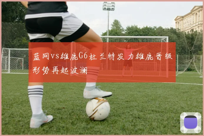 蓝网vs雄鹿G6杜兰特发力雄鹿晋级形势再起波澜