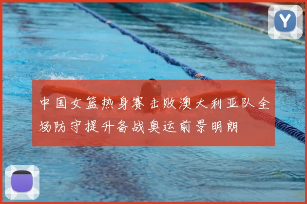 中国女篮热身赛击败澳大利亚队全场防守提升备战奥运前景明朗
