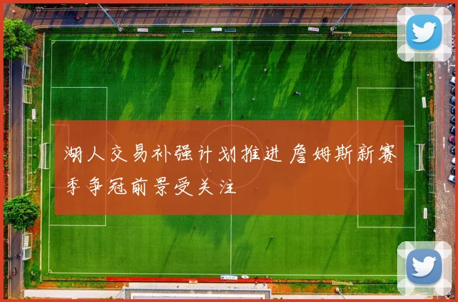 湖人交易补强计划推进 詹姆斯新赛季争冠前景受关注