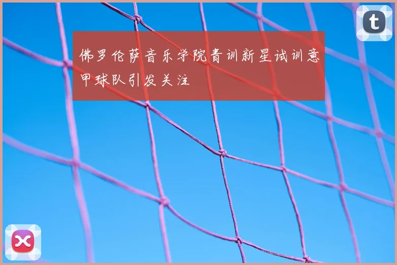 佛罗伦萨音乐学院青训新星试训意甲球队引发关注