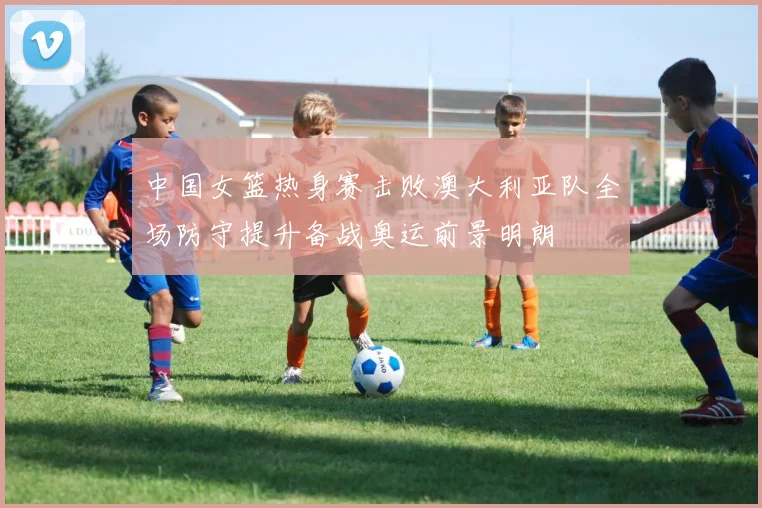 中国女篮热身赛击败澳大利亚队全场防守提升备战奥运前景明朗