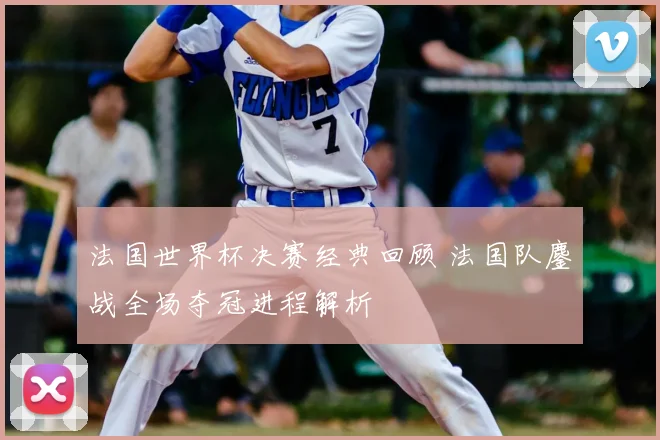法国世界杯决赛经典回顾 法国队鏖战全场夺冠进程解析