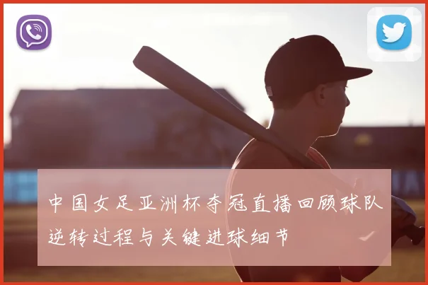 中国女足亚洲杯夺冠直播回顾球队逆转过程与关键进球细节