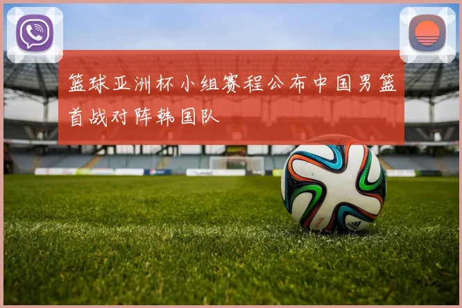 篮球亚洲杯小组赛程公布中国男篮首战对阵韩国队