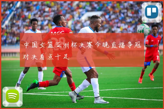中国女篮亚洲杯决赛今晚直播争冠对决看点十足