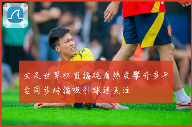 女足世界杯直播观看热度攀升多平台同步转播吸引球迷关注
