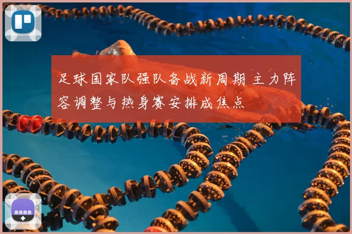 足球国家队强队备战新周期 主力阵容调整与热身赛安排成焦点