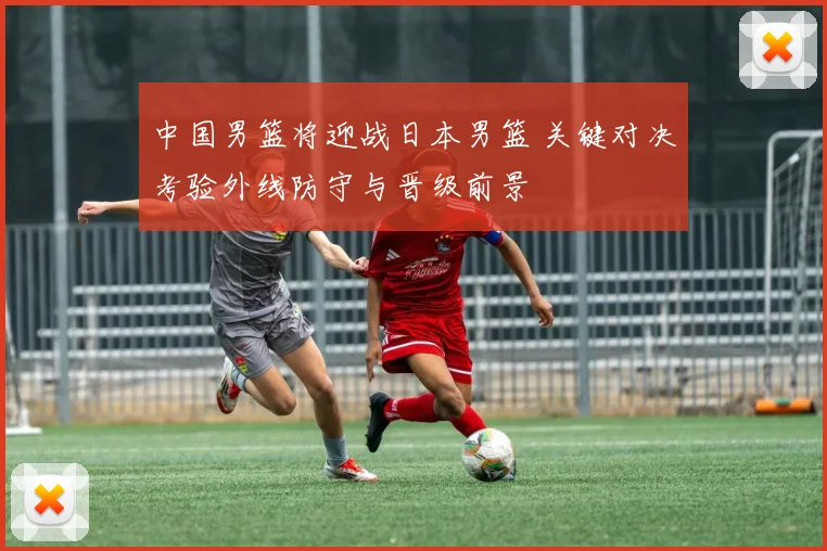 中国男篮将迎战日本男篮 关键对决考验外线防守与晋级前景