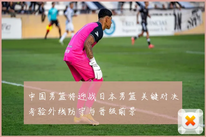 中国男篮将迎战日本男篮 关键对决考验外线防守与晋级前景