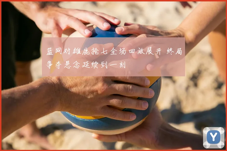 蓝网对雄鹿抢七全场回放展开 终局争夺悬念延续到一刻
