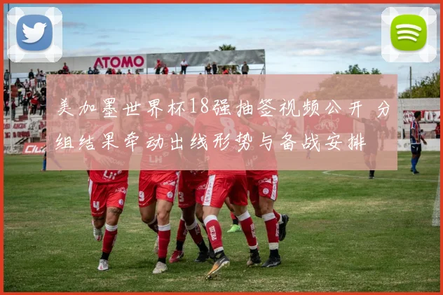 美加墨世界杯18强抽签视频公开 分组结果牵动出线形势与备战安排